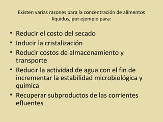 Existen varias razones para la concentración de alimentos
líquidos, por ejemplo para:
• Reducir el costo del secado
• Inducir la cristalización
• Reducir costos de almacenamiento y
transporte
• Reducir la actividad de agua con el fin de
incrementar la estabilidad microbiológica y
química
• Recuperar subproductos de las corrientes
efluentes
 