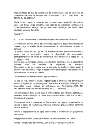 anos, contados da data do ajuizamento da reclamação e, não, as anteriores ao
qüinqüênio da data da extinção do contrato.(ex-OJ SDI-1 204) (Res. TST
129/05, DJ 20.04.2005)"
Desta forma requer a extinção do processo com resolução do mérito.
Caso este Douto Juízo interprete não tratar-se de prescrição qüinqüenal e
consequentemente extinção do processo com resolução do mérito, será
abordado o exame do mérito.
3)MÉRITO
3.1) Do não cabimento de hora sobreaviso por se tratar de uso de celular
O Reclamante pleiteia a hora de sobreaviso alegando a disponibilidade imposta
pelo empregador através da utilização de telefone celular durante os finais de
semana.
De acordo com o art 244, §2 da CLT entende-se como jornada de trabalho o
tempo que o empregado esteve a disposição do empregador,
consubstanciando em horas de sobreaviso, que deverá ser à razão de 1/3
do salário normal..
Ocorre que o empregado utilizou-se do telefone celular por livre e espontânea
vontade, não se tratando de imposição da empresa.
Além disso, é de se ressaltar que a utilização de telefone celular ligado à
empresa não caracteriza tempo a disposição do empregador, não fazendo jus o
reclamante as horas de sobreaviso.
Coaduna com esse entendimento a jurisprudência:
"O uso do bip, telefone celular, "laptop"ligado à empresa não caracterizam
tempo a disposição do empregador, descabida a aplicação analógica das
disposições legais relativas ao sobreaviso dos ferroviários...(TST, RR
163.233/95.0 José Luiz de Vasconcellos, AC 3° T. 3475/96)"
Por ultimo requer deste Douto Juízo a improcedência das horas de sobreaviso,
tendo em vista a utilização de celular não constituir a disponibilidade de tempo
em relação à empresa.
Caso ocorra uma condenação da Reclamada que sejam compensados os
valores já pagos ao Reclamante, inclusive os ficais e previdenciários conforme
recibos e anexo.
Requer a improcedência da ação condenando o Reclamante ao pagamento
das custas.
Alega provar os fatos por todos os meios de prova admitidos no Direito.
Nestes Termos,Pede deferimento.Local e data, do advogadoOAB_n°_
 