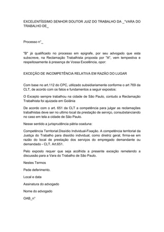 EXCELENTÍSSIMO SENHOR DOUTOR JUIZ DO TRABALHO DA _°VARA DO
TRABALHO DE_
Processo n°_
"B" já qualificado no processo em epigrafe, por seu advogado que esta
subscreve, na Reclamação Trabalhista proposta por "A", vem tempestiva e
respeitosamente à presença de Vossa Excelência, opor:
EXCEÇÃO DE INCOMPETÊNCIA RELATIVA EM RAZÃO DO LUGAR
Com base no art.112 do CPC, utilizado subsidiariamente conforme o art 769 da
CLT, de acordo com os fatos e fundamentos a seguir expostos:
O Excepto sempre trabalhou na cidade de São Paulo, contudo a Reclamação
Trabalhista foi ajuizada em Goiânia
De acordo com o art. 651 da CLT a competência para julgar as reclamações
trabalhistas deve ser no ultimo local da prestação de serviço, consubstanciando
no caso em tela a cidade de São Paulo.
Nesse sentido a jurisprudência pátria coaduna:
Competência Territorial.Dissídio Individual-Fixação. A competência territorial da
Justiça do Trabalho para dissídio individual, como diretriz geral, firma-se em
razão do local de prestação dos serviços do empregado demandante ou
demandado - CLT. Art.651.
Pelo exposto requer que seja acolhida a presente exceção remetendo a
discussão para a Vara do Trabalho de São Paulo.
Nestes Termos
Pede deferimento.
Local e data
Assinatura do advogado
Nome do advogado
OAB_n°
 