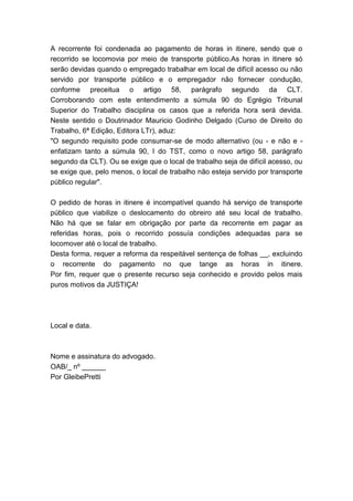 A recorrente foi condenada ao pagamento de horas in itinere, sendo que o
recorrido se locomovia por meio de transporte público.As horas in itinere só
serão devidas quando o empregado trabalhar em local de difícil acesso ou não
servido por transporte público e o empregador não fornecer condução,
conforme preceitua o artigo 58, parágrafo segundo da CLT.
Corroborando com este entendimento a súmula 90 do Egrégio Tribunal
Superior do Trabalho disciplina os casos que a referida hora será devida.
Neste sentido o Doutrinador Mauricio Godinho Delgado (Curso de Direito do
Trabalho, 6ª Edição, Editora LTr), aduz:
"O segundo requisito pode consumar-se de modo alternativo (ou - e não e -
enfatizam tanto a súmula 90, I do TST, como o novo artigo 58, parágrafo
segundo da CLT). Ou se exige que o local de trabalho seja de difícil acesso, ou
se exige que, pelo menos, o local de trabalho não esteja servido por transporte
público regular".
O pedido de horas in itinere é incompatível quando há serviço de transporte
público que viabilize o deslocamento do obreiro até seu local de trabalho.
Não há que se falar em obrigação por parte da recorrente em pagar as
referidas horas, pois o recorrido possuía condições adequadas para se
locomover até o local de trabalho.
Desta forma, requer a reforma da respeitável sentença de folhas __, excluindo
o recorrente do pagamento no que tange as horas in itinere.
Por fim, requer que o presente recurso seja conhecido e provido pelos mais
puros motivos da JUSTIÇA!
Local e data.
Nome e assinatura do advogado.
OAB/_ nº ______
Por GleibePretti
 