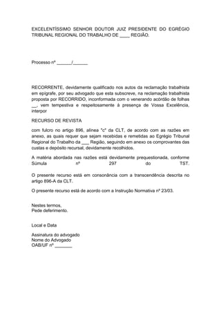 EXCELENTÍSSIMO SENHOR DOUTOR JUIZ PRESIDENTE DO EGRÉGIO
TRIBUNAL REGIONAL DO TRABALHO DE ____ REGIÃO.
Processo nº ______/______
RECORRENTE, devidamente qualificado nos autos da reclamação trabalhista
em epígrafe, por seu advogado que esta subscreve, na reclamação trabalhista
proposta por RECORRIDO, inconformada com o venerando acórdão de folhas
__, vem tempestiva e respeitosamente à presença de Vossa Excelência,
interpor
RECURSO DE REVISTA
com fulcro no artigo 896, alínea "c" da CLT, de acordo com as razões em
anexo, as quais requer que sejam recebidas e remetidas ao Egrégio Tribunal
Regional do Trabalho da ___ Região, seguindo em anexo os comprovantes das
custas e depósito recursal, devidamente recolhidos.
A matéria abordada nas razões está devidamente prequestionada, conforme
Súmula nº 297 do TST.
O presente recurso está em consonância com a transcendência descrita no
artigo 896-A da CLT.
O presente recurso está de acordo com a Instrução Normativa nº 23/03.
Nestes termos,
Pede deferimento.
Local e Data
Assinatura do advogado
Nome do Advogado
OAB/UF nº _______
 