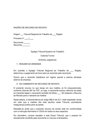 RAZÕES DE RECURSO DE REVISTA
Origem: __ Tribunal Regional do Trabalho da ___ Região.
Processo nº ____/____
Recorrente:______
Recorrido:_______
Egrégio Tribunal Superior do Trabalho!
Colenda Turma!
Eméritos Julgadores!
1- RESUMO DA DEMANDA
Em acórdão o Egrégio Tribunal Regional do Trabalho de ___ Região,
determinou o pagamento de hora extra ao recorrido pelo recorrente.
Ocorre que o recorrido trabalhava em regime parcial e exercia atividade
externa da empresa.
2- DO CABIMENTO DE RECURSO DE REVISTA
O presente recurso no que tange em sua matéria, já foi prequestionada,
conforme Súmula 297 do TST, ou seja, a recorrente buscou reformar de todas
as maneiras legais o venerando acórdão de folhas ___. Só restando o Recurso
de Revista para o reexame da matéria.
Nesta esteira, a transcendência do artigo 896-A da CLT, está respeitada, tendo
em vista que a matéria não está pacífica neste Tribunal, acarretando
insegurança jurídica para as partes.
Ressalta-se ainda que o presente recurso de revista está em conformidade
com a Instrução Normativa nº 23/03 em todos os seus aspectos.
Por derradeiro, cumpre ressaltar a este Douto Tribunal, que o preparo foi
devidamente recolhido pela recorrente e o recurso é tempestivo.
 