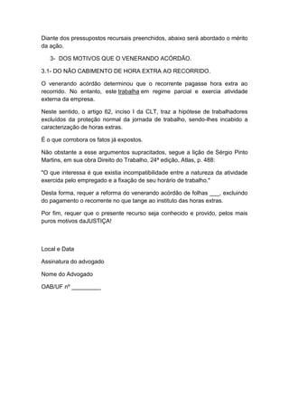 Diante dos pressupostos recursais preenchidos, abaixo será abordado o mérito
da ação.
3- DOS MOTIVOS QUE O VENERANDO ACÓRDÃO.
3.1- DO NÃO CABIMENTO DE HORA EXTRA AO RECORRIDO.
O venerando acórdão determinou que o recorrente pagasse hora extra ao
recorrido. No entanto, este trabalha em regime parcial e exercia atividade
externa da empresa.
Neste sentido, o artigo 62, inciso I da CLT, traz a hipótese de trabalhadores
excluídos da proteção normal da jornada de trabalho, sendo-lhes incabido a
caracterização de horas extras.
É o que corrobora os fatos já expostos.
Não obstante a esse argumentos supracitados, segue a lição de Sérgio Pinto
Martins, em sua obra Direito do Trabalho, 24ª edição, Atlas, p. 488:
"O que interessa é que existia incompatibilidade entre a natureza da atividade
exercida pelo empregado e a fixação de seu horário de trabalho."
Desta forma, requer a reforma do venerando acórdão de folhas ___, excluindo
do pagamento o recorrente no que tange ao instituto das horas extras.
Por fim, requer que o presente recurso seja conhecido e provido, pelos mais
puros motivos daJUSTIÇA!
Local e Data
Assinatura do advogado
Nome do Advogado
OAB/UF nº _________
 