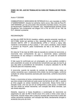 EXMO. SR. DR. JUIZ DO TRABALHO DA VARA DO TRABALHO DE PICOS-
PIAUÍ
Autos nº 333/2006
COMBUSTÍVEIS E DERIVADOS DE PETRÓLEO S.A, com inscrição no CNPJ
nº 04085470000201, situada na ruaVaiVai, bairro Jururu, São João do Piauí-PI,
CEP 64400000, por seu procurador infra-assinado (mandato anexo), nos autos
da Reclamação Trabalhista em epígrafe, vem, respeitosamente perante Vossa
Excelência, com fundamento nos artigos 315 a 318, do CPC c/c art. 769, da
CLT, oferecer a presente
RECONVENÇÃO
em face de JOSÉ DA SILVA, brasileiro, solteiro, gerente comercial, nascido em
25/11/1966, tendo por genitora a Sra. Jacutinga Silves, portador do RG n°
333.003 SSP-PI, CPF n° 333.333.000-00, CTPS n° 313.22 e Série 33B,
residente e domiciliado na Rua Judase, n° 221, bairro Jandeses, nesta Cidade
e comarca de Picos-PI, pelos fundamentos de fato e de direito a seguir
expostos:
Em data de 10 de maio de 2006, data da rescisão do contrato do reconvindo, a
reconvinte teve conhecimento de que o reconvindo estava subtraindo
mercadorias do seu estoque e vendendo-as para um posto de combustível
concorrente.
O fato supra foi confirmado por um empregado, por uma auditoria contábil e
pelo proprietário do posto de combustíveis concorrente que agiu de boa fé, já
que não sabia a procedência da mercadoria. O prejuízo calculado foi de R$
6.300,00 (seis mil e trezentos reais).
A reconvinte, quando da rescisão do contrato de trabalho pagou todas as
verbas rescisórias que o reclamante tinha direito nos termos legais, conforme
quitação de verbas rescisórias assinada pelo reconvindo, conforme documento
em anexo.
Porém, a reconvinte só tomou conhecimento de que o reconvindo praticara ato
que dava ensejo à demissão por justa causa nos termos do art. 482, c, quando
já tinha pagado as verbas rescisórias do reconvindo. Dessa forma toda a
situação muda, uma vez que em se configurando a justa causa, o reclamante
não tem direito às verbas rescisórias, com exceção das férias vencidas, que
são direito adquirido.
Destarte, requer-se à Vossa Excelência a condenação do reconvindo ao
pagamento do valor de R$ 9.132,00 (nove mil e cento e trinta e dois reais) à
reconvinte, incluído nesse valor o prejuízo causado pelo reconvindo e parte das
verbas rescisórias recebidas, com exceção das férias, devidamente corrigido e
acrescido dos juros de mora.
 