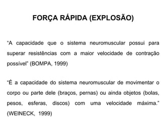 FORÇA RÁPIDA (EXPLOSÃO)


“A capacidade que o sistema neuromuscular possui para
superar resistências com a maior velocidade de contração
possível” (BOMPA, 1999)


“É a capacidade do sistema neuromuscular de movimentar o
corpo ou parte dele (braços, pernas) ou ainda objetos (bolas,
pesos,   esferas, discos) com    uma velocidade máxima.”
(WEINECK, 1999)
 