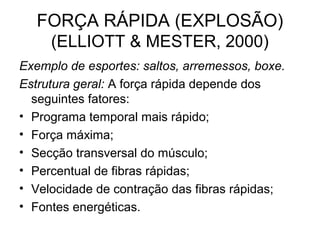FORÇA RÁPIDA (EXPLOSÃO)
    (ELLIOTT & MESTER, 2000)
Exemplo de esportes: saltos, arremessos, boxe.
Estrutura geral: A força rápida depende dos
  seguintes fatores:
• Programa temporal mais rápido;
• Força máxima;
• Secção transversal do músculo;
• Percentual de fibras rápidas;
• Velocidade de contração das fibras rápidas;
• Fontes energéticas.
 