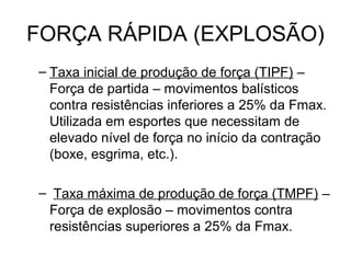 FORÇA RÁPIDA (EXPLOSÃO)
– Taxa inicial de produção de força (TIPF) –
  Força de partida – movimentos balísticos
  contra resistências inferiores a 25% da Fmax.
  Utilizada em esportes que necessitam de
  elevado nível de força no início da contração
  (boxe, esgrima, etc.).

– Taxa máxima de produção de força (TMPF) –
 Força de explosão – movimentos contra
 resistências superiores a 25% da Fmax.
 
