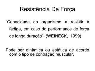 Resistência De Força

“Capacidade do organismo a resistir à
 fadiga, em caso de performance de força
 de longa duração”. (WEINECK, 1999)


Pode ser dinâmica ou estática de acordo
 com o tipo de contração muscular.
 