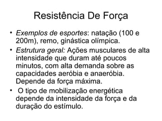 Resistência De Força
• Exemplos de esportes: natação (100 e
  200m), remo, ginástica olímpica.
• Estrutura geral: Ações musculares de alta
  intensidade que duram até poucos
  minutos, com alta demanda sobre as
  capacidades aeróbia e anaeróbia.
  Depende da força máxima.
• O tipo de mobilização energética
  depende da intensidade da força e da
  duração do estímulo.
 