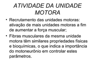 ATIVIDADE DA UNIDADE
           MOTORA
• Recrutamento das unidades motoras:
  ativação de mais unidades motoras a fim
  de aumentar a força muscular;
• Fibras musculares da mesma unidade
  motora têm similares propriedades físicas
  e bioquímicas, o que indica a importância
  do motoneurônio em controlar estes
  parâmetros.
 