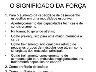 O SIGNIFICADO DA FORÇA
1. Para o aumento da capacidade de desempenho
    específico em uma modalidade esportiva:
• Aperfeiçoamento das capacidades técnicas e de
    condicionamento;
• Na formação geral de atletas;
• Como pré-requisito para uma maior tolerância à
    carga;
• Como treinamento adicional para reforço de
    pequenos grupos de músculos que atuam como
    sinergistas dos músculos principais;
• Como treinamento complementar e de
    compensação para músculos negligenciados no
    treinamento específico do esporte.
2. Como profilaxia de lesões;
 
