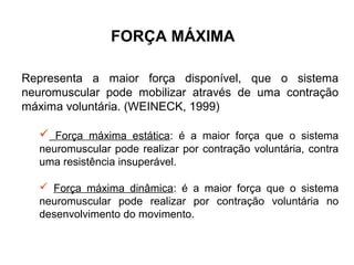 FORÇA MÁXIMA

Representa a maior força disponível, que o sistema
neuromuscular pode mobilizar através de uma contração
máxima voluntária. (WEINECK, 1999)

   Força máxima estática: é a maior força que o sistema
  neuromuscular pode realizar por contração voluntária, contra
  uma resistência insuperável.

   Força máxima dinâmica: é a maior força que o sistema
  neuromuscular pode realizar por contração voluntária no
  desenvolvimento do movimento.
 