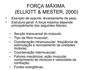 FORÇA MÁXIMA
       (ELLIOTT & MESTER, 2000)
•    Exemplo de esporte: levantamento de peso.
•    Estrutura geral: A força máxima depende
     principalmente dos seguintes fatores:

    – Secção transversal do músculo,
    – Tipo de fibra muscular;
    – Coordenação intramuscular: freqüência de
      estimulação e recrutamento de unidades
      motoras;
    – Coordenação intermuscular;
    – Fatores mecânicos: ação muscular,
      comprimento do músculo e velocidade de
      contração;
    – Fontes energéticas;
 