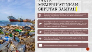 Kementerian Lingkungan Hidup dan Kehutanan (KLHK) mencatat
sepanjang 2020 terdapat sekitar 521.275,06 ton sampah plastik
berada di laut Indonesia.
Sampah plastik di laut sangat mengkhawatirkan. Studi terkini
menunjukkan kebocoran sampah plastik ke laut mencapai 8 juta ton
per tahun. 5 Dari 10 negara penyumbang kebocoran plastik berasal
dari negara-negara di Asia Tenggara.
"Lima dari 10 negara penyumbang kebocoran plastik tersebut berasal
dari Asia Tenggara termasuk Indonesia," kata Teknikal Advisor
Research Management UNDP Indonesia, Abdul Wahid Situmorang.
Fakta Terbaru Sampah Plastik Indonesia, Meningkat Imbas Tren
Belanja Selama Pandemi.
Kurangnya Kesadaran Masyarakat Terhadap Sampah
 