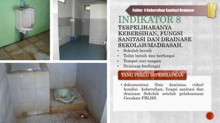 INDIKATOR 8
 Sekolah bersih
 Toilet bersih dan berfungsi
 Tempat cuci tangan
 Drainase berfungsi
• dokumentasi (foto dan/atau video)
kondisi kebersihan, fungsi sanitasi dan
drainase Sekolah setelah pelaksanaan
Gerakan PBLHS.
YANG PERLU DIPERSIAPKAN
Folder 4 Kebersihan Sanitasi Drainase
 
