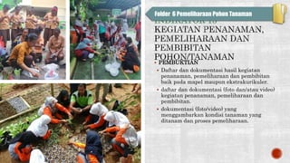 INDIKATOR 13
 PEMBUKTIAN
 Daftar dan dokumentasi hasil kegiatan
penanaman, pemeliharaan dan pembibitan
baik pada mapel maupun ekstrakurikuler.
 daftar dan dokumentasi (foto dan/atau video)
kegiatan penanaman, pemeliharaan dan
pembibitan.
 dokumentasi (foto/video) yang
menggambarkan kondisi tanaman yang
ditanam dan proses pemeliharaan.
Folder 6 Pemeliharaan Pohon Tanaman
 