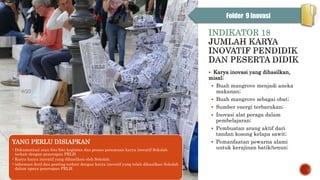 INDIKATOR 18
 Karya inovasi yang dihasilkan,
misal;
 Buah mangrove menjadi aneka
makanan;
 Buah mangrove sebagai obat;
 Sumber energi terbarukan;
 Inovasi alat peraga dalam
pembelajaran;
 Pembuatan arang aktif dari
tandan kosong kelapa sawit;
 Pemanfaatan pewarna alami
untuk kerajinan batik/tenun;
YANG PERLU DISIAPKAN
•Dokumentasi atau foto-foto kegiatan dan proses penemuan karya inovatif Sekolah
terkait dengan penerapan PRLH
•Karya-karya inovatif yang dihasilkan oleh Sekolah.
•informasi detil dan penting terkait dengan karya inovatif yang telah dihasilkan Sekolah
dalam upaya penerapan PRLH.
Folder 9 Inovasi
 