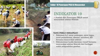 INDIKATOR 19
 Jumlah aksi Penerapan PRLH untuk
masyarakat sekitar Sekolah
YANG PERLU DISIAPKAN:
• Dokumen (a.l: surat undangan, surat tugas,
surat permohonan, absensi, notulensi, dll)
bersama masyarakat sekitar;
• Dokumentasi (audio dan/atau visual) bersama
masyarakat sekitar Sekolah dari berbagai
sudut pengambilan gambar.
Folder 10 Penerapan PRLH di Masyarakat
 