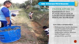 INDIKATOR 20
YANG PERLU DIPERSIAPKAN
 Dokumentasi (audio dan/atau
visual) kondisi kebersihan
dan fungsi drainase di
lingkungan sekitar Sekolah
dari berbagai sudut
pengambilan gambar
Folder 10 Penerapan PRLH di Masyarakat
 