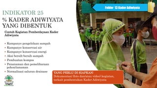 INDIKATOR 25
Contoh Kegiatan Pemberdayaan Kader
Adiwiyata
 Kampanye pengelolaan sampah
 Kampanye konservasi air
 Kampanye konservasi energi
 Aksi bersih-bersih sampah
 Pembuatan kompos
 Penanaman dan pemeliharaan
pohon/tanaman
 Normalisasi saluran drainase
Folder 13 Kader Adiwiyata
YANG PERLU DI SIAPKAN:
Dokumentasi (foto dan/atau video) kegiatan,
terkait pembentukan Kader Adiwiyata
 