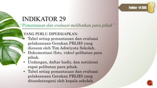 YANG PERLU DIPERSIAPKAN:
• Tabel setiap pemantauan dan evaluasi
pelaksanaan Gerakan PBLHS yang
disusun oleh Tim Adiwiyata Sekolah.
• Dokumentasi (foto, video) pelibatan para
pihak.
• Undangan, daftar hadir, dan notulensi
rapat pelibatan para pihak.
• Tabel setiap pemantauan dan evaluasi
pelaksanaan Gerakan PBLHS yang
ditandatangani oleh kepala sekolah.
INDIKATOR 29
31
Folder 14 EDS
 