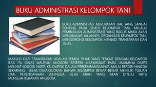BUKU ADMINISTRASI KELOMPOK TANI
BUKU ADMINISTRASI MERUPAKAN HAL YANG SANGAT
PENTING PADA SUATU KELOMPOK TANI. MELALUI
PEMBUKUAN ADMINISTRASI YANG BAGUS MAKA AKAN
MENUNJANG JALANNYA ORGANISASI KELOMPOK TANI,
MENDORONG KELOMPOK MENJADI TRANSPARAN DAN
JELAS.
MAKSUD DARI TRANSPARAN ADALAH SEMUA PIHAK YANG TERKAIT DENGAN KELOMPOK
BAIK ITU DINAS MAUPUN ANGGOTA BESERTA MASYARAKAT PADA UMUMNYA DAPAT
MELIHAT KONDISI NYATA KELOMPOK DALAM PERKEMBANGANNYA MULAI BERDIRI HINGGA
SEKARANG. JELAS DIMAKSUDKAN BAHWA KELOMPOK BENAR-BENAR MEMILIKI TUJUAN
DAN PERENCANAAN SEHINGGA JELAS ARAH YANG AKAN DITUJU YAITU
MENSEJAHTERAKAN ANGGOTA.
 