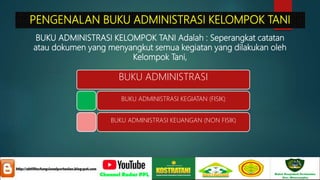 PENGENALAN BUKU ADMINISTRASI KELOMPOK TANI
BUKU ADMINISTRASI KELOMPOK TANI Adalah : Seperangkat catatan
atau dokumen yang menyangkut semua kegiatan yang dilakukan oleh
Kelompok Tani,
BUKU ADMINISTRASI
BUKU ADMINISTRASI KEGIATAN (FISIK)
BUKU ADMINISTRASI KEUANGAN (NON FISIK)
 