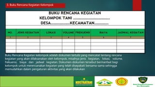 Buku Rencana Kegiatan kelompok adalah dokumen tertulis yang mencatat tentang rencana
kegiatan yang akan dilaksanakan oleh kelompok, misalnya jenis kegiatan, lokasi, volume,
frekuensi, biaya dan jadwal kegiatan. Dokumen-dokumen tersebut bermanfaat bagi
kelompok untuk merencanakan kegiatan yang telah disepakati bersama-sama sehingga
memudahkan dalam pengaturan aktivitas yang akan dilakukan
3. Buku Rencana Kegiatan Kelompok
 