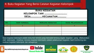 4. Buku Kegiatan Yang Berisi Catatan Kegiatan Kelompok
Buku kegiatan kelompok adalah dokumen tertulis yang mencatat tentang segala kegiatan yang dilaksanakan
oleh kelompok, misalnya rencana kegiatan kelompok, catatan pelaksanaan kegiatan, hasil monitoring dan
evaluasi kegiatan kelompok, dan sebagainya.
 