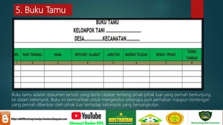 5. Buku Tamu
Buku tamu adalah dokumen tertulis yang berisi catatan tentang pihak-pihak luar yang pernah berkunjung
ke dalam kelompok. Buku ini bermanfaat untuk mengetahui seberapa jauh perhatian maupun bimbingan
yang pernah diberikan oleh pihak luar terhadap kelompok yang bersangkutan.
 