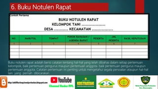 6. Buku Notulen Rapat
Buku notulen rapat adalah berisi catatan tentang hal-hal yang telah dibahas dalam setiap pertemuan
kelompok, baik pertemuan pengurus maupun pertemuan anggota. baik pertemuan pengurus maupun
pertemuan anggota. Catatan pertemuan ini penting untuk mengetahui segala persoalan ataupun hal-hal
lain yang pernah dibicarakan.
 