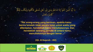 ‫ا‬َ‫ي‬‫ا‬ْ‫ي‬َ‫ِد‬‫ب‬‫ا‬ ُ‫نُت‬َ‫ي‬‫ا‬َ‫د‬َ‫ت‬‫اا‬َ‫ذ‬
ِ
‫اا‬ْ‫ا‬‫و‬ُ‫ن‬َ‫م‬‫اأ‬َ‫ين‬ِ ‫ذ‬‫اااَّل‬َ‫ُّيه‬َ‫أ‬‫ا‬‫ا‬َ‫او‬ُ‫ه‬‫و‬ُ‫ب‬ُ‫ت‬ْ‫ك‬‫ا‬َ‫ف‬‫ىا‬ًّ‫م‬ َ‫س‬‫ه‬‫م‬‫ا‬ٍ‫ل‬َ‫ج‬َ‫أ‬‫ا‬ َ‫َل‬
ِ
‫اا‬ٍ‫ن‬‫ا‬ْ ُ‫ُك‬َ‫ن‬ْ‫ي‬‫ذ‬‫ب‬‫با‬ُ‫ت‬ْ‫ك‬َ‫ي‬ْ‫ل‬
‫ا‬ِ‫ل‬ْ‫د‬َ‫ع‬ْ‫ل‬ ِ‫اِب‬ ٌ‫ب‬ِ‫ت‬ َ‫َك‬
“Hai orang-orang yang beriman, apabila kamu
bermu'amalah tidak secara tunai untuk waktu yang
ditentukan, hendaklah kamu menuliskannya. Dan
hendaklah seorang penulis di antara kamu
menuliskannya dengan benar....”
(QS. Al Baqarah : 282)
 