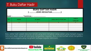 7. Buku Daftar Hadir
Buku daftar hadir adalah dokumen tertulis yang berisi kehadiran setiap petani yang menjadi anggota
kelompok dalam setiap kali kelompok mengadakan kegiatan. Buku ini bermanfaat untuk mengetahui
nama-nama anggota yang menghadiri berbagai kegiatan kelompok.
 