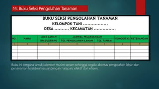 14. Buku Seksi Pengolahan Tanaman
Buku ini berguna untuk kalender musim tanam sehingga segala aktivitas pengolahan lahan dan
penanaman terjadwal sesuai dengan harapan, efektif dan efisien.
 