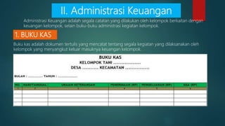 1. BUKU KAS
Buku kas adalah dokumen tertulis yang mencatat tentang segala kegiatan yang dilaksanakan oleh
kelompok yang menyangkut keluar masuknya keuangan kelompok.
II. Administrasi Keuangan
Administrasi Keuangan adalah segala catatan yang dilakukan oleh kelompok berkaitan dengan
keuangan kelompok, selain buku-buku administrasi kegiatan kelompok.
 