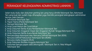 Selain buku-buku dan dokumen penting lain yang harus dimiliki Kelompok Tani, Kelompok
Tani yang kuat dan sudah maju diharapkan juga memiliki perangkat kelengkapan administrasi
lainnya, yakni berupa :
a. Sekretariat Kelompok Tani
b. Papan Nama (Plank) Kelompok Tani
c. Stempel Kelompok Tani
d. Arsip Surat Masuk dan Surat Keluar
e. Arsip Dokumen Berita Acara Pembentukan Kelompok Tani
f. Arsip Dokumen Anggaran Dasar dan Anggaran Rumah Tangga Kelompok Tani
g. Arsip Dokumen Berita Acara Benah Kelompok Tani
h. Rencana Kerja Kelompok atau Rencana Definitif Kelompok Tani (RDK)
i. Rencana Definitif Kebutuhan Kelompok Tani (RDKK)
j. Rencana Usaha Anggota (RUA)
k. Arsip Dokumen Biodata Anggota Kelompok Tani
l. Dokumen berupa papan data (Monografi) Kelompok Tani m. Peta Wilayah
Kelompok Tani
PERANGKAT KELENGKAPAN ADMINSTRASI LAINNYA
 