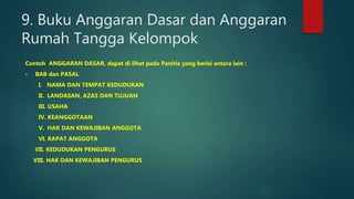 9. Buku Anggaran Dasar dan Anggaran
Rumah Tangga Kelompok
Contoh ANGGARAN DASAR, dapat di lihat pada Panitia yang berisi antara lain :
 BAB dan PASAL
I. NAMA DAN TEMPAT KEDUDUKAN
II. LANDASAN, AZAS DAN TUJUAN
III. USAHA
IV. KEANGGOTAAN
V. HAK DAN KEWAJIBAN ANGGOTA
VI. RAPAT ANGGOTA
VII. KEDUDUKAN PENGURUS
VIII. HAK DAN KEWAJIBAN PENGURUS
 