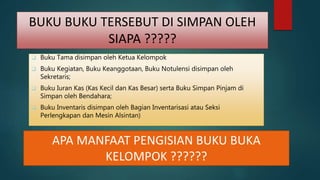 BUKU BUKU TERSEBUT DI SIMPAN OLEH
SIAPA ?????
 Buku Tama disimpan oleh Ketua Kelompok
 Buku Kegiatan, Buku Keanggotaan, Buku Notulensi disimpan oleh
Sekretaris;
 Buku Iuran Kas (Kas Kecil dan Kas Besar) serta Buku Simpan Pinjam di
Simpan oleh Bendahara;
 Buku Inventaris disimpan oleh Bagian Inventarisasi atau Seksi
Perlengkapan dan Mesin Alsintan)
APA MANFAAT PENGISIAN BUKU BUKA
KELOMPOK ??????
 