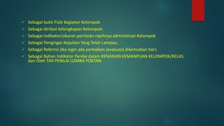  Sebagai bukti Fisik Kegiatan Kelompok
 Sebagai Atribut kelengkapan Kelompok;
 Sebagai Indikator/ukuran penilaian rapihnya administrasi Kelompok
 Sebagai Pengingat Kejadian Yang Telah Lampau;
 Sebagai Refernsi jika ingin ada perbaikan (evaluasi) dikemudian hari;
 Sebagai Bahan Indikator Penilai dalam KENAIKAN KEMANPUAN KELOMPOK/KELAS
dan Oleh TIM PENILAI LOMBA POKTAN.
 