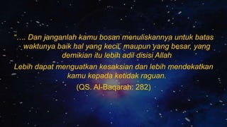 “…. Dan janganlah kamu bosan menuliskannya untuk batas
waktunya baik hal yang kecil, maupun yang besar, yang
demikian itu lebih adil disisi Allah
Lebih dapat menguatkan kesaksian dan lebih mendekatkan
kamu kepada ketidak raguan.
(QS. Al-Baqarah: 282)
 