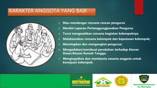 KARAKTER ANGGOTA YANG BAIK
1. Mau mendengar rencana-rencan pengurus
2. Menilai Laporan Pertanggungjawaban Pengurus
3. Turut mengesahkan rencana kegiatan kelompoknya
4. Melaksanakan rencana kelompok dan keputusan kelompok;
5. Menetapkan dan mengangkat pengurus;
6. Mengadakan/membuat perubahan terhadap Aturan
Dasar/Aturan Rumah Tangga;
7. Mengingatkan dan membantu sesama anggota untuk
kemajuan kelompok.
 