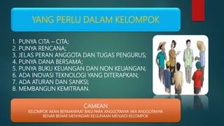 YANG PERLU DALAM KELOMPOK
1. PUNYA CITA – CITA;
2. PUNYA RENCANA;
3. JELAS PERAN ANGGOTA DAN TUGAS PENGURUS;
4. PUNYA DANA BERSAMA;
5. PUNYA BUKU KEUANGAN DAN NON KEUANGAN;
6. ADA INOVASI TEKNOLOGI YANG DITERAPKAN;
7. ADA ATURAN DAN SANKSI;
8. MEMBANGUN KEMITRAAN.
CAMKAN
KELOMPOK AKAN BERMANFAAT BAGI PARA ANGGOTANYA JIKA ANGGOTANYA
BENAR BENAR MENYADARI KEGUNAAN MENJADI KELOMPOK
 
