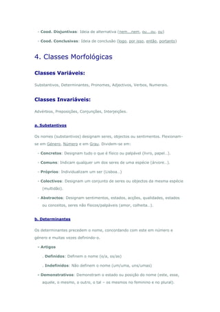 - Cood. Disjuntivas: Ideia de alternativa (nem...nem, ou...ou, ou)

 - Cood. Conclusivas: Ideia de conclusão (logo, por isso, então, portanto)



4. Classes Morfológicas

Classes Variáveis:

Substantivos, Determinantes, Pronomes, Adjectivos, Verbos, Numerais.



Classes Invariáveis:

Advérbios, Preposições, Conjunções, Interjeições.


a. Substantivos


Os nomes (substantivos) designam seres, objectos ou sentimentos. Flexionam-

se em Género, Número e em Grau. Dividem-se em:

 - Concretos: Designam tudo o que é físico ou palpável (livro, papel…).

 - Comuns: Indicam qualquer um dos seres de uma espécie (árvore…).

 - Próprios: Individualizam um ser (Lisboa…)

 - Colectivos: Designam um conjunto de seres ou objectos da mesma espécie

    (multidão).

 - Abstractos: Designam sentimentos, estados, acções, qualidades, estados

    ou conceitos, seres não físicos/palpáveis (amor, colheita…).


b. Determinantes


Os determinantes precedem o nome, concordando com este em número e

género e muitas vezes definindo-o.

 - Artigos

    . Definidos: Definem o nome (o/a, os/as)

    . Indefinidos: Não definem o nome (um/uma, uns/umas)

 - Demonstrativos: Demonstram o estado ou posição do nome (este, esse,

    aquele, o mesmo, o outro, o tal – os mesmos no feminino e no plural).
 