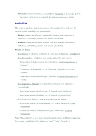 - Relativos: Fazem referência, ao ser/objecto (Variáveis: o qual, cujo, quanto

    – os mesmo no feminino e no plural; Invariáveis: que, quem, onde)


d. Adjectivos


São palavras variáveis que caracterizam o nome/substantivo, atribuem-lhe

características, qualidades ou propriedades.

 · Género: podem ser biformes, quando têm duas formas: masculina e

    feminina, e uniformes, quando têm apenas uma forma.

 · Número: podem ser biformes, quando têm duas formas: masculina e

    feminina, e uniformes, quando têm apenas uma forma.

Flexão em Graus

 · Grau Normal: o adjectivo caracteriza o nome. (ex.:O Zacarias é inteligente.)

 · Grau Comparativo: estabelece-se a comparação entre dois nomes.

    - Comparativo de Superioridade (ex.: O Albano é mais inteligente que o

      Zacarias)

    - Comparativo de Igualdade (ex.: A Catarina é tão inteligente como o

      António)

    - Comparativo de Inferioridade (ex.: A Daniela é menos inteligente que o

      Tomás)

 · Grau Superlativo Absoluto: a característica atribuída pelo adjectivo é

    intensificada.

    - Superlativo Absoluto Analítico (ex.: O Diogo é muito inteligente)

    - Superlativo Absoluto Sintético (ex.: A Diana é inteligentíssima)

 · Grau Superlativo Relativo: a característica destaca o sujeito.

    - Superlativo Relativo de Superioridade (ex.: A Ana Vanessa é a mais

      inteligente)

    - Superlativo Relativo de Inferioridade (ex.: O Osvaldo é o menos

      inteligente).

Nota: Alguns adjectivos têm graus Superlativos Absolutos Sintéticos irregulares.

(ex.: nobre – nobilíssimo). Os adjectivos “bom”, “mau”, “grande” e
 