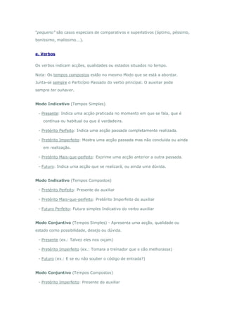 “pequeno” são casos especiais de comparativos e superlativos (óptimo, péssimo,

boníssimo, malíssimo...).


e. Verbos


Os verbos indicam acções, qualidades ou estados situados no tempo.

Nota: Os tempos compostos estão no mesmo Modo que se está a abordar.

Junta-se sempre o Particípio Passado do verbo principal. O auxiliar pode

sempre ter ouhaver.


Modo Indicativo (Tempos Simples)

 - Presente: Indica uma acção praticada no momento em que se fala, que é

    contínua ou habitual ou que é verdadeira.

 - Pretérito Perfeito: Indica uma acção passada completamente realizada.

 - Pretérito Imperfeito: Mostra uma acção passada mas não concluída ou ainda

    em realização.

 - Pretérito Mais-que-perfeito: Exprime uma acção anterior a outra passada.

 - Futuro: Indica uma acção que se realizará, ou ainda uma dúvida.


Modo Indicativo (Tempos Compostos)

 - Pretérito Perfeito: Presente do auxiliar

 - Pretérito Mais-que-perfeito: Pretérito Imperfeito do auxiliar

 - Futuro Perfeito: Futuro simples Indicativo do verbo auxiliar


Modo Conjuntivo (Tempos Simples) - Apresenta uma acção, qualidade ou

estado como possibilidade, desejo ou dúvida.

 - Presente (ex.: Talvez eles nos oiçam)

 - Pretérito Imperfeito (ex.: Tomara o treinador que o cão melhorasse)

 - Futuro (ex.: E se eu não souber o código de entrada?)


Modo Conjuntivo (Tempos Compostos)

 - Pretérito Imperfeito: Presente do auxiliar
 