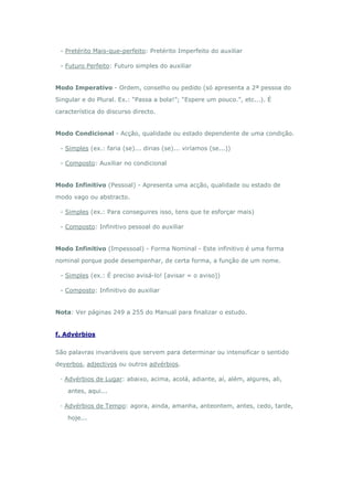 - Pretérito Mais-que-perfeito: Pretérito Imperfeito do auxiliar

 - Futuro Perfeito: Futuro simples do auxiliar


Modo Imperativo - Ordem, conselho ou pedido (só apresenta a 2ª pessoa do

Singular e do Plural. Ex.: “Passa a bola!”; “Espere um pouco.”, etc...). É

característica do discurso directo.


Modo Condicional - Acção, qualidade ou estado dependente de uma condição.

 - Simples (ex.: faria (se)... dirias (se)... viríamos (se...))

 - Composto: Auxiliar no condicional


Modo Infinitivo (Pessoal) - Apresenta uma acção, qualidade ou estado de

modo vago ou abstracto.

 - Simples (ex.: Para conseguires isso, tens que te esforçar mais)

 - Composto: Infinitivo pessoal do auxiliar


Modo Infinitivo (Impessoal) - Forma Nominal - Este infinitivo é uma forma

nominal porque pode desempenhar, de certa forma, a função de um nome.

 - Simples (ex.: É preciso avisá-lo! [avisar = o aviso])

 - Composto: Infinitivo do auxiliar


Nota: Ver páginas 249 a 255 do Manual para finalizar o estudo.


f. Advérbios


São palavras invariáveis que servem para determinar ou intensificar o sentido

deverbos, adjectivos ou outros advérbios.

 · Advérbios de Lugar: abaixo, acima, acolá, adiante, aí, além, algures, ali,

    antes, aqui...

 · Advérbios de Tempo: agora, ainda, amanha, anteontem, antes, cedo, tarde,

    hoje...
 