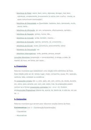 · Advérbios de Modo: assim, bem, como, depressa, devagar, mal, bem,

    sobretudo, simplesmente, bruscamente (e outros com o sufixo –mente, os

    quais nunca levam acentuação!)

 · Advérbios de Intensidade ou Quantidade: bastante, bem, demasiado, muito,

    pouco, tanto...

 · Advérbios de Afirmação: já, sim, certamente, efectivamente, também...

 · Advérbios de Negação: jamais, nunca, não...

 · Advérbios de Inclusão: ainda, também, mesmo...

 · Advérbios de Exclusão: apenas, somente, só, unicamente...

 · Advérbios de Dúvida: acaso, porventura, possivelmente, talvez

 · Advérbios de Designação: eis

 · Advérbios Interrogativos: onde, quando, porque, porquê

Locuções Adverbiais (preposição + nome/advérbio): à antiga, a cada, de

manhã, de novo, em breve, por vezes...


g. Preposições


Palavras invariáveis que estabelecem uma relação entre elementos da frase.

Essa relação pode ser de: tempo, lugar, modo, companhia, causa, fim, oposição,

carência, falta, conteúdo ou existência.

As preposições simples são: a, ante, após, até, com, contra, de, desde, durante,

em, entre, para, perante, por, sem, sob, sobre, trás. As preposições podem

contrair-se e formar preposições contraídas (ex.: a+a = à). Existem

aindaLocuções Prepositivas (abaixo de, acerca, de, diante de, à volta de, em vez

de...).


h. Conjunções


Palavras invariáveis que servem para relacionar orações dentro da frase.

Coordenativas (ver 3 – Coordenação/Subordinação)

  - Copulativas

 - Adversativas
 