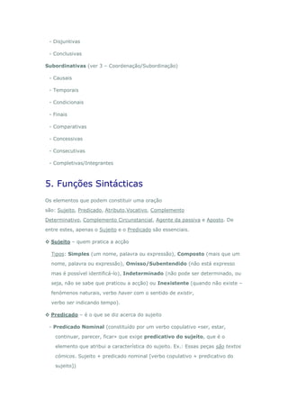- Disjuntivas

 - Conclusivas

Subordinativas (ver 3 – Coordenação/Subordinação)

 - Causais

 - Temporais

 - Condicionais

 - Finais

 - Comparativas

 - Concessivas

 - Consecutivas

 - Completivas/Integrantes



5. Funções Sintácticas
Os elementos que podem constituir uma oração

são: Sujeito, Predicado, Atributo,Vocativo, Complemento

Determinativo, Complemento Circunstancial, Agente da passiva e Aposto. De

entre estes, apenas o Sujeito e o Predicado são essenciais.

◊ Sujeito – quem pratica a acção

  Tipos: Simples (um nome, palavra ou expressão), Composto (mais que um

  nome, palavra ou expressão), Omisso/Subentendido (não está expresso

  mas é possível identificá-lo), Indeterminado (não pode ser determinado, ou

  seja, não se sabe que praticou a acção) ou Inexistente (quando não existe –

  fenómenos naturais, verbo haver com o sentido de existir,

  verbo ser indicando tempo).

◊ Predicado – é o que se diz acerca do sujeito

 - Predicado Nominal (constituído por um verbo copulativo «ser, estar,

    continuar, parecer, ficar» que exige predicativo do sujeito, que é o

    elemento que atribui a característica do sujeito. Ex.: Essas peças são textos

    cómicos. Sujeito + predicado nominal [verbo copulativo + predicativo do

    sujeito])
 