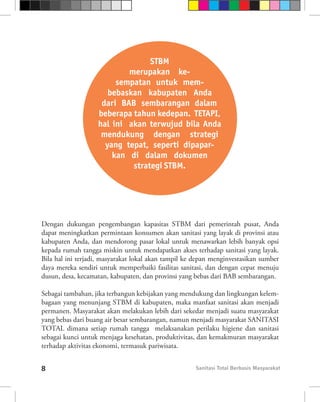 STBM
                           merupakan ke-
                        sempatan untuk mem-
                      bebaskan kabupaten Anda
                    dari BAB sembarangan dalam
                   beberapa tahun kedepan. TETAPI,
                   hal ini akan terwujud bila Anda
                    mendukung dengan strategi
                     yang tepat, seperti dipapar-
                       kan di dalam dokumen
                            strategi STBM.




Dengan dukungan pengembangan kapasitas STBM dari pemerintah pusat, Anda
dapat meningkatkan permintaan konsumen akan sanitasi yang layak di provinsi atau
kabupaten Anda, dan mendorong pasar lokal untuk menawarkan lebih banyak opsi
kepada rumah tangga miskin untuk mendapatkan akses terhadap sanitasi yang layak.
Bila hal ini terjadi, masyarakat lokal akan tampil ke depan menginvestasikan sumber
daya mereka sendiri untuk memperbaiki fasilitas sanitasi, dan dengan cepat menuju
dusun, desa, kecamatan, kabupaten, dan provinsi yang bebas dari BAB sembarangan.

Sebagai tambahan, jika terbangun kebijakan yang mendukung dan lingkungan kelem-
bagaan yang menunjang STBM di kabupaten, maka manfaat sanitasi akan menjadi
permanen. Masyarakat akan melakukan lebih dari sekedar menjadi suatu masyarakat
yang bebas dari buang air besar sembarangan, namun menjadi masyarakat SANITASI
TOTAL dimana setiap rumah tangga melaksanakan perilaku higiene dan sanitasi
sebagai kunci untuk menjaga kesehatan, produktivitas, dan kemakmuran masyarakat
terhadap aktivitas ekonomi, termasuk pariwisata.


8                                                    Sanitasi Total Berbasis Masyarakat
 
