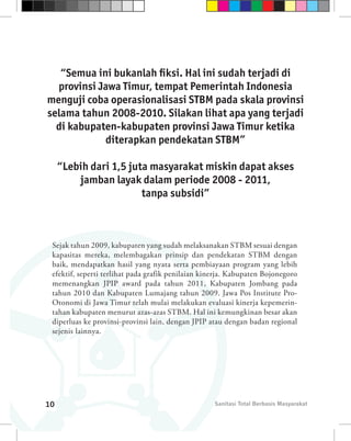 “Semua ini bukanlah fiksi. Hal ini sudah terjadi di
  provinsi Jawa Timur, tempat Pemerintah Indonesia
menguji coba operasionalisasi STBM pada skala provinsi
selama tahun 2008-2010. Silakan lihat apa yang terjadi
  di kabupaten-kabupaten provinsi Jawa Timur ketika
             diterapkan pendekatan STBM”

     “Lebih dari 1,5 juta masyarakat miskin dapat akses
         jamban layak dalam periode 2008 - 2011,
                        tanpa subsidi”



 Sejak tahun 2009, kabupaten yang sudah melaksanakan STBM sesuai dengan
 kapasitas mereka, melembagakan prinsip dan pendekatan STBM dengan
 baik, mendapatkan hasil yang nyata serta pembiayaan program yang lebih
 efektif, seperti terlihat pada grafik penilaian kinerja. Kabupaten Bojonegoro
 memenangkan JPIP award pada tahun 2011, Kabupaten Jombang pada
 tahun 2010 dan Kabupaten Lumajang tahun 2009. Jawa Pos Institute Pro-
 Otonomi di Jawa Timur telah mulai melakukan evaluasi kinerja kepemerin-
 tahan kabupaten menurut azas-azas STBM. Hal ini kemungkinan besar akan
 diperluas ke provinsi-provinsi lain, dengan JPIP atau dengan badan regional
 sejenis lainnya.




10                                                  Sanitasi Total Berbasis Masyarakat
 